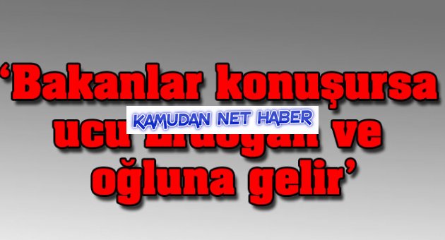 'Bakanlar konuşursa ucu Erdoğan ve oğluna gelir'